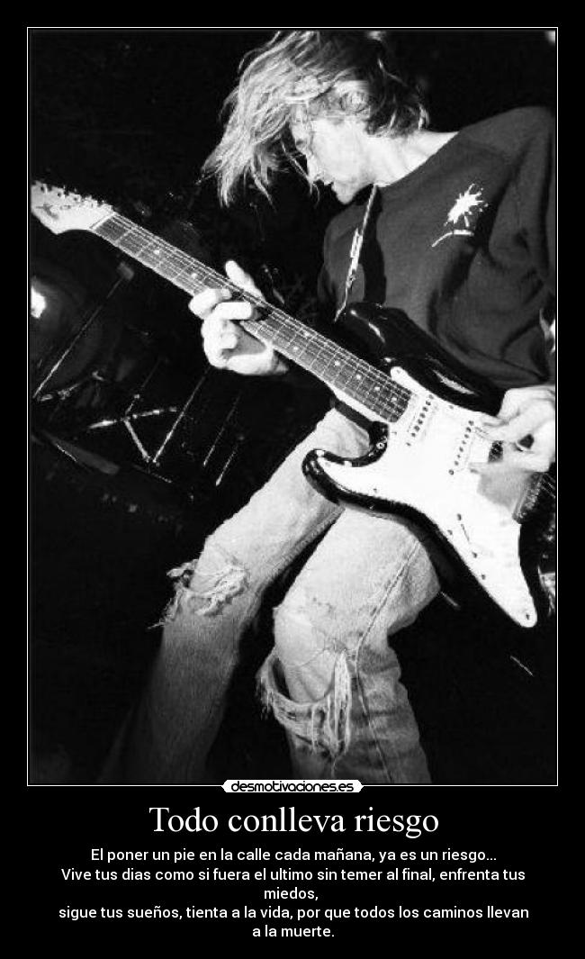 Todo conlleva riesgo - El poner un pie en la calle cada mañana, ya es un riesgo...
Vive tus dias como si fuera el ultimo sin temer al final, enfrenta tus miedos, 
sigue tus sueños, tienta a la vida, por que todos los caminos llevan a la muerte.