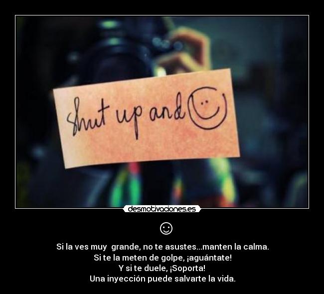 ☺ - Si la ves muy grande, no te asustes...manten la calma.
Si te la meten de golpe, ¡aguántate!
Y si te duele, ¡Soporta!
Una inyección puede salvarte la vida.