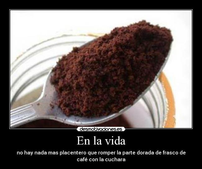 En la vida - no hay nada mas placentero que romper la parte dorada de frasco de
café con la cuchara