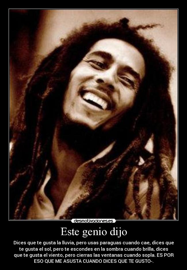 Este genio dijo - Dices que te gusta la lluvia, pero usas paraguas cuando cae, dices que
te gusta el sol, pero te escondes en la sombra cuando brilla, dices
que te gusta el viento, pero cierras las ventanas cuando sopla. ES POR
ESO QUE ME ASUSTA CUANDO DICES QUE TE GUSTO-.