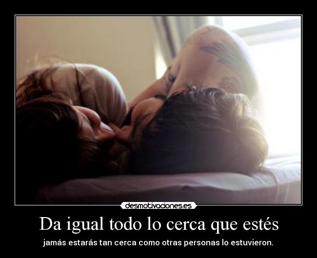 Da igual todo lo cerca que estés - jamás estarás tan cerca como otras personas lo estuvieron.