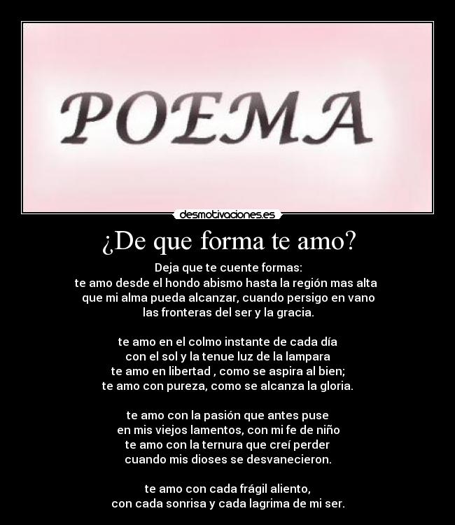 ¿De que forma te amo? - Deja que te cuente formas:
te amo desde el hondo abismo hasta la región mas alta 
que mi alma pueda alcanzar, cuando persigo en vano
las fronteras del ser y la gracia.

te amo en el colmo instante de cada día
con el sol y la tenue luz de la lampara
te amo en libertad , como se aspira al bien;
te amo con pureza, como se alcanza la gloria.

te amo con la pasión que antes puse
en mis viejos lamentos, con mi fe de niño
te amo con la ternura que creí perder
cuando mis dioses se desvanecieron.

te amo con cada frágil aliento,
con cada sonrisa y cada lagrima de mi ser.