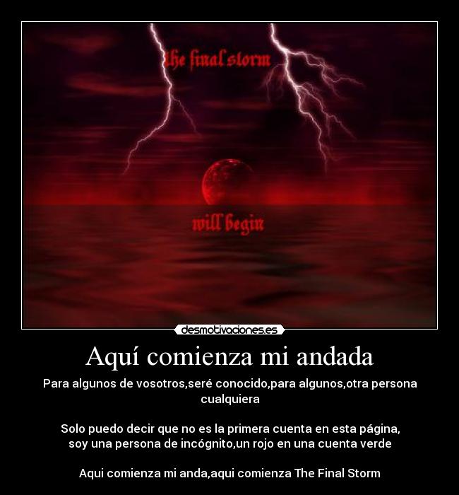 Aquí comienza mi andada - Para algunos de vosotros,seré conocido,para algunos,otra persona cualquiera

Solo puedo decir que no es la primera cuenta en esta página,
soy una persona de incógnito,un rojo en una cuenta verde

Aqui comienza mi anda,aqui comienza The Final Storm