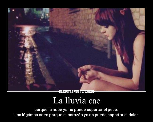 La lluvia cae - porque la nube ya no puede soportar el peso.
Las lágrimas caen porque el corazón ya no puede soportar el dolor.