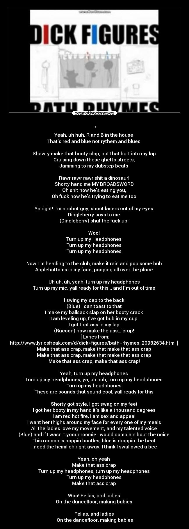 . - Yeah, uh huh, R and B in the house 
Thats red and blue not rythem and blues 

Shawty make that booty clap, put that butt into my lap 
Cruising down these ghetto streets, 
Jamming to my dubstep beats 

Rawr rawr rawr shit a dinosaur! 
Shorty hand me MY BROADSWORD 
Oh shit now hes eating you, 
Oh fuck now hes trying to eat me too 

Ya right! I´m a robot guy, shoot lasers out of my eyes 
Dingleberry says to me 
(Dingleberry) shut the fuck up! 

Woo! 
Turn up my Headphones 
Turn up my headphones 
Turn up my headphones 

Now I´m heading to the club, make it rain and pop some bub 
Applebottoms in my face, pooping all over the place 

Uh uh, uh, yeah, turn up my headphones 
Turn up my mic, yall ready for this... and I´m out of time 

I swing my cap to the back 
(Blue) I can toast to that 
I make my ballsack slap on her booty crack 
I am leveling up, Ive got bub in my cup 
I got that ass in my lap 
(Racoon) now make the ass... crap! 
[ Lyrics from:
http://www.lyricsfreak.com/d/dick+figures/bath+rhymes_20982634.html ] 
Make that ass crap, make that make that ass crap 
Make that ass crap, make that make that ass crap 
Make that ass crap, make that ass crap! 

Yeah, turn up my headphones 
Turn up my headphones, ya, uh huh, turn up my headphones 
Turn up my headphones 
These are sounds that sound cool, yall ready for this 

Shorty got style, I got swag on my feet 
I got her booty in my hand its like a thousand degrees 
I am red hot fire, I am sex and appeal 
I want her thighs around my face for every one of my meals 
All the ladies love my movement, and my talented voice 
(Blue) and if I wasn´t yoour roomie I would complain bout the noise 
This racoon is poppin bootles, blue is droppin the beat 
I need the heimlich right away, I think I swallowed a bee 

Yeah, oh yeah 
Make that ass crap 
Turn up my headphones, turn up my headphones 
Turn up my headphones 
Make that ass crap 

Woo! Fellas, and ladies 
On the dancefloor, making babies 

Fellas, and ladies 
On the dancefloor, making babies