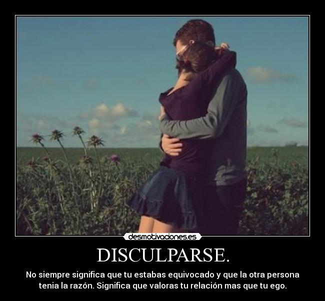 DISCULPARSE. - No siempre significa que tu estabas equivocado y que la otra persona
tenia la razón. Significa que valoras tu relación mas que tu ego.