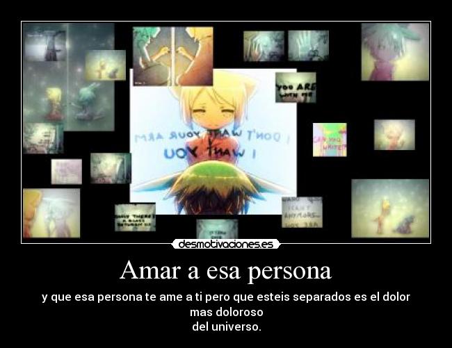 Amar a esa persona - y que esa persona te ame a ti pero que esteis separados es el dolor mas doloroso
del universo.