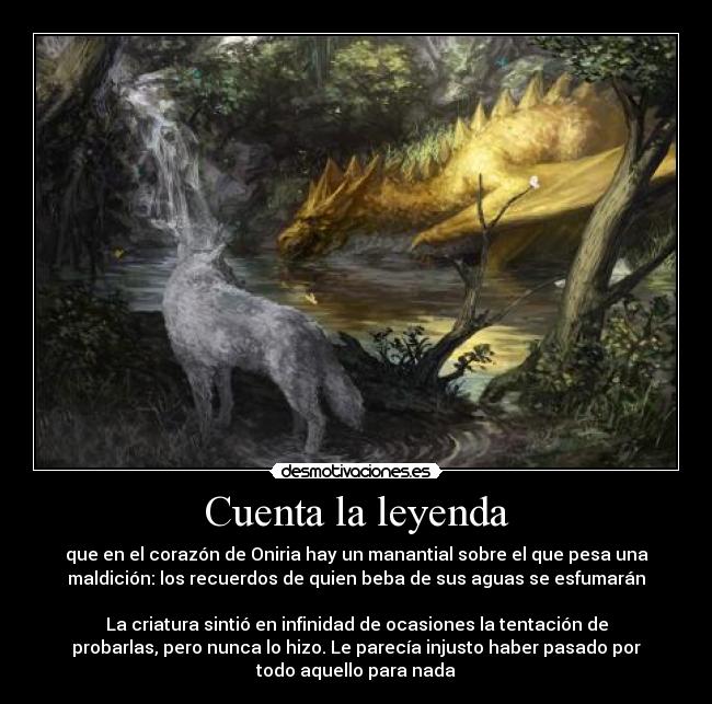 Cuenta la leyenda - que en el corazón de Oniria hay un manantial sobre el que pesa una
maldición: los recuerdos de quien beba de sus aguas se esfumarán

La criatura sintió en infinidad de ocasiones la tentación de
probarlas, pero nunca lo hizo. Le parecía injusto haber pasado por
todo aquello para nada