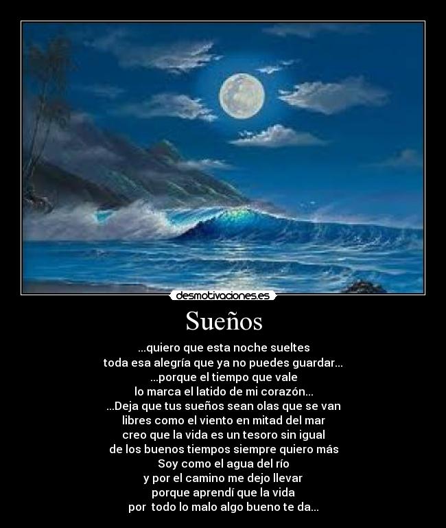 Sueños - ...quiero que esta noche sueltes
toda esa alegría que ya no puedes guardar...
...porque el tiempo que vale
lo marca el latido de mi corazón...
...Deja que tus sueños sean olas que se van
libres como el viento en mitad del mar
creo que la vida es un tesoro sin igual
de los buenos tiempos siempre quiero más
Soy como el agua del río
y por el camino me dejo llevar
porque aprendí que la vida
por todo lo malo algo bueno te da...