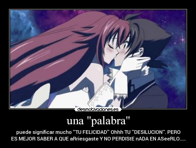 una palabra - puede significar mucho TU FELICIDAD Ohhh TU DESILUCION. PERO
ES MEJOR SABER A QUE aRriesgaste Y NO PERDIStE nADA EN ASeeRLO.....