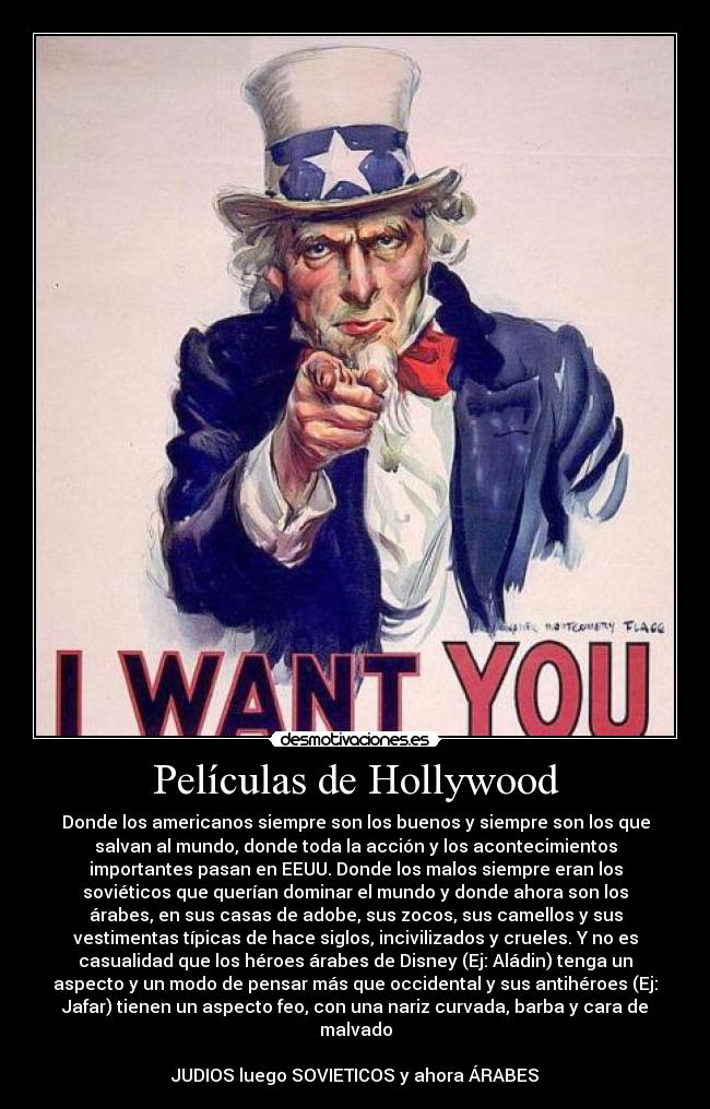 Películas de Hollywood - Donde los americanos siempre son los buenos y siempre son los que
salvan al mundo, donde toda la acción y los acontecimientos
importantes pasan en EEUU. Donde los malos siempre eran los
soviéticos que querían dominar el mundo y donde ahora son los
árabes, en sus casas de adobe, sus zocos, sus camellos y sus
vestimentas típicas de hace siglos, incivilizados y crueles. Y no es
casualidad que los héroes árabes de Disney (Ej: Aládin) tenga un
aspecto y un modo de pensar más que occidental y sus antihéroes (Ej:
Jafar) tienen un aspecto feo, con una nariz curvada, barba y cara de
malvado
JUDIOS luego SOVIETICOS y ahora ÁRABES