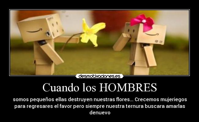 Cuando los HOMBRES - somos pequeños ellas destruyen nuestras flores... Crecemos mujeriegos
para regresares el favor pero siempre nuestra ternura buscara amarlas
denuevo