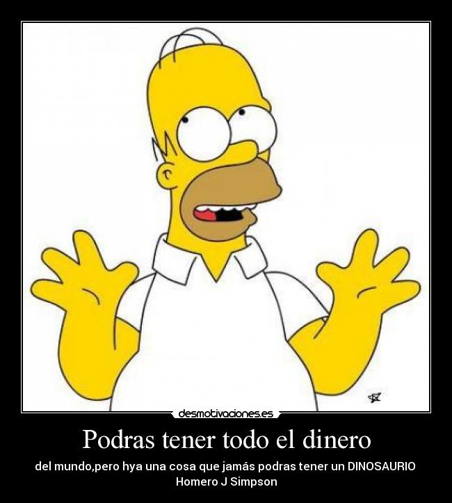 Podras tener todo el dinero - del mundo,pero hya una cosa que jamás podras tener un DINOSAURIO
Homero J Simpson
