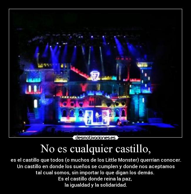 No es cualquier castillo, - es el castillo que todos (o muchos de los Little Monster) querrían conocer.
Un castillo en donde los sueños se cumplen y donde nos aceptamos
tal cual somos, sin importar lo que digan los demás.
Es el castillo donde reina la paz,
la igualdad y la solidaridad.