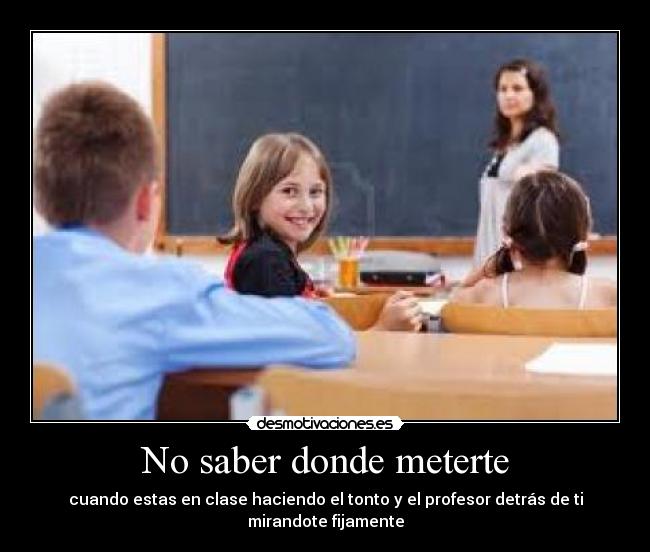 No saber donde meterte - cuando estas en clase haciendo el tonto y el profesor detrás de ti mirandote fijamente