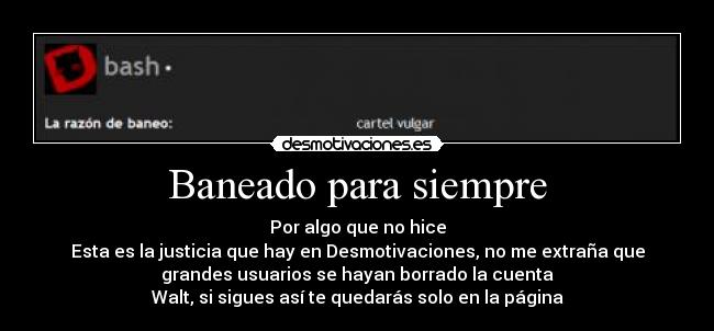 Baneado para siempre - Por algo que no hice
Esta es la justicia que hay en Desmotivaciones, no me extraña que
grandes usuarios se hayan borrado la cuenta
Walt, si sigues así te quedarás solo en la página