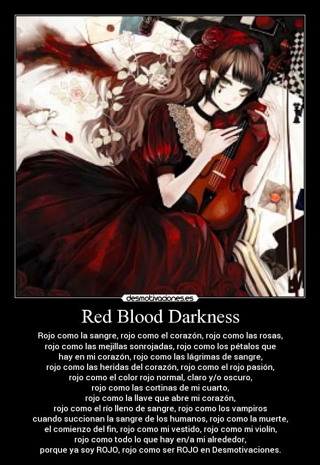 Red Blood Darkness - Rojo como la sangre, rojo como el corazón, rojo como las rosas,
rojo como las mejillas sonrojadas, rojo como los pétalos que
hay en mi corazón, rojo como las lágrimas de sangre,
rojo como las heridas del corazón, rojo como el rojo pasión,
rojo como el color rojo normal, claro y/o oscuro,
rojo como las cortinas de mi cuarto,
rojo como la llave que abre mi corazón,
rojo como el río lleno de sangre, rojo como los vampiros
cuando succionan la sangre de los humanos, rojo como la muerte,
el comienzo del fin, rojo como mi vestido, rojo como mi violín,
rojo como todo lo que hay en/a mi alrededor,
porque ya soy ROJO, rojo como ser ROJO en Desmotivaciones.