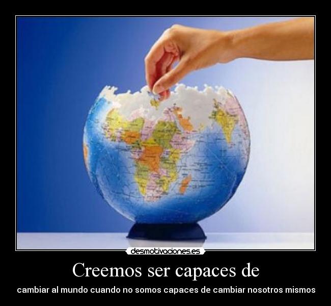 Creemos ser capaces de - cambiar al mundo cuando no somos capaces de cambiar nosotros mismos