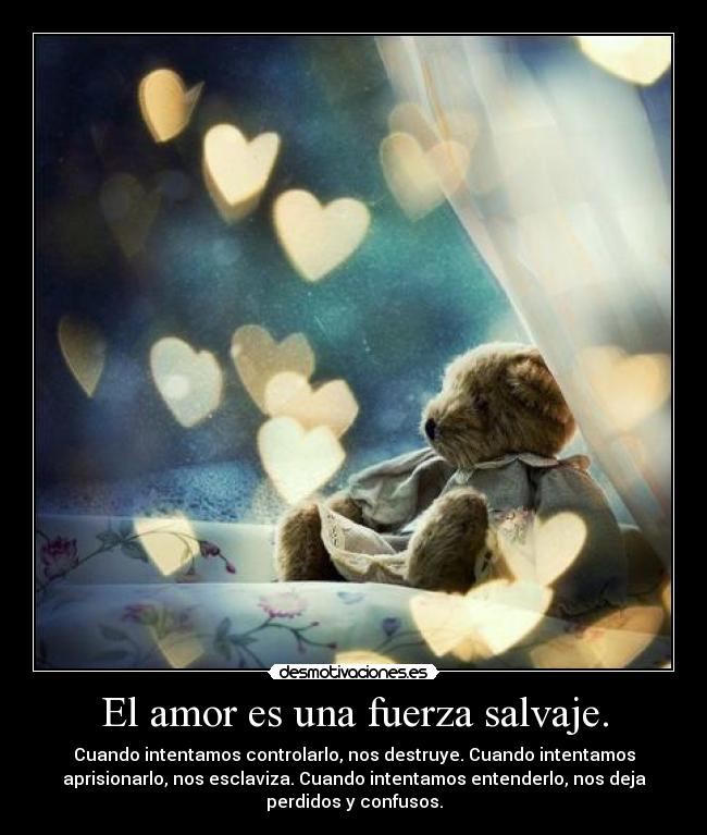 El amor es una fuerza salvaje. - Cuando intentamos controlarlo, nos destruye. Cuando intentamos
aprisionarlo, nos esclaviza. Cuando intentamos entenderlo, nos deja
perdidos y confusos.