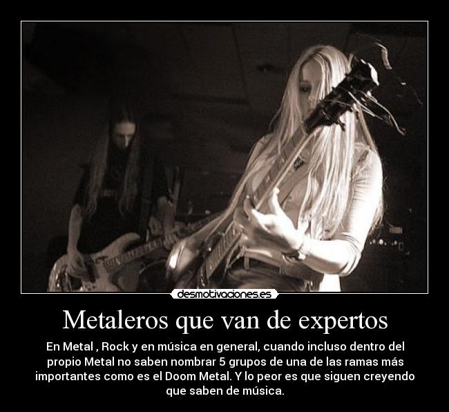 Metaleros que van de expertos - En Metal , Rock y en música en general, cuando incluso dentro del
propio Metal no saben nombrar 5 grupos de una de las ramas más
importantes como es el Doom Metal. Y lo peor es que siguen creyendo
que saben de música.