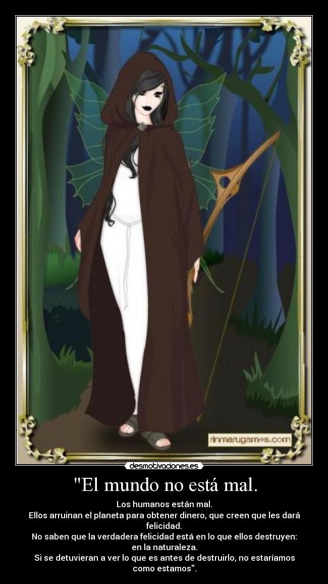 El mundo no está mal. - Los humanos están mal.
Ellos arruinan el planeta para obtener dinero, que creen que les dará felicidad.
No saben que la verdadera felicidad está en lo que ellos destruyen: en la naturaleza.
Si se detuvieran a ver lo que es antes de destruirlo, no estaríamos como estamos.