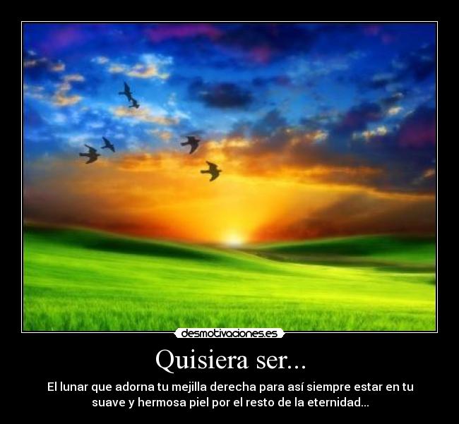 Quisiera ser... - El lunar que adorna tu mejilla derecha para así siempre estar en tu
suave y hermosa piel por el resto de la eternidad...