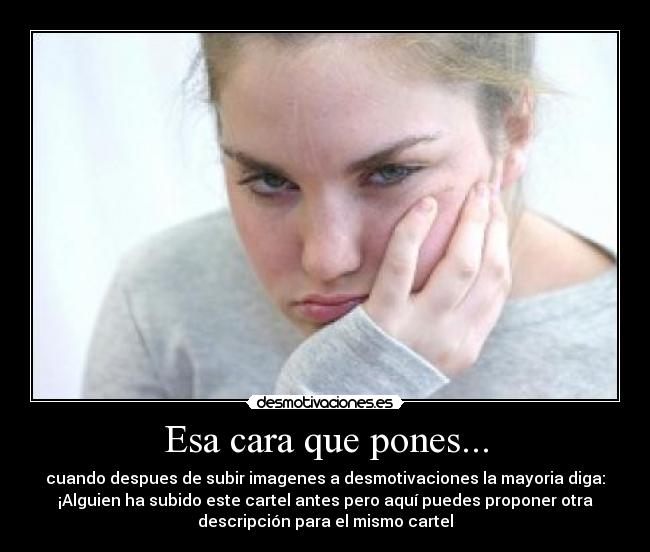 Esa cara que pones... - cuando despues de subir imagenes a desmotivaciones la mayoria diga:
¡Alguien ha subido este cartel antes pero aquí puedes proponer otra
descripción para el mismo cartel