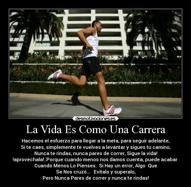 La Vida Es Como Una Carrera - Hacemos el esfuerzo para llegar a la meta, para seguir adelante,
Si te caes, simplemente te vuelves a levantar y sigues tu camino,
Nunca te rindas, nunca pares de correr, Sigue la vida!
!aprovechala!..Porque cuando menos nos damos cuenta, puede acabar 
Cuando Menos Lo Pienses.  Si Hay un error, Algo  Que
Se Nos cruzó...   Evitalo y superalo,
Pero Nunca Pares de correr y nunca te rindas!