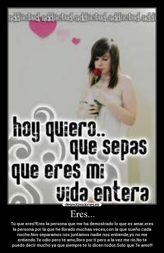 Eres... - Tú que eres?Eres la persona que me ha demostrado lo que es amar,eres
la persona por la que he llorado muchas veces,con la que sueño cada
noche.Nos separamos nos juntamos nadie nos entiende,yo no me
entiendo.Te odio pero te amo,lloro por tí pero a la vez me río.No te
puedo decir mucho ya que siempre te lo dicen todos.Solo que Te amo!!!