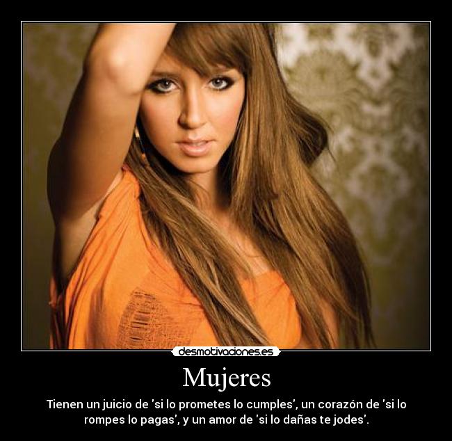 Mujeres - Tienen un juicio de si lo prometes lo cumples, un corazón de si lo
rompes lo pagas, y un amor de si lo dañas te jodes.