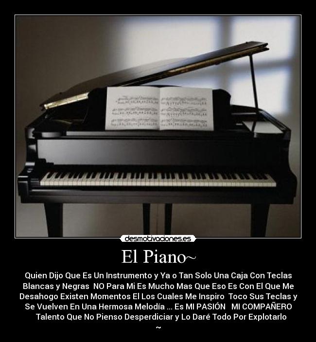 El Piano~ - Quien Dijo Que Es Un Instrumento y Ya o Tan Solo Una Caja Con Teclas
Blancas y Negras NO Para Mi Es Mucho Mas Que Eso Es Con El Que Me
Desahogo Existen Momentos El Los Cuales Me Inspiro Toco Sus Teclas y
Se Vuelven En Una Hermosa Melodía ... Es MI PASIÓN ♥ MI COMPAÑERO
♥ Talento Que No Pienso Desperdiciar y Lo Daré Todo Por Explotarlo
~