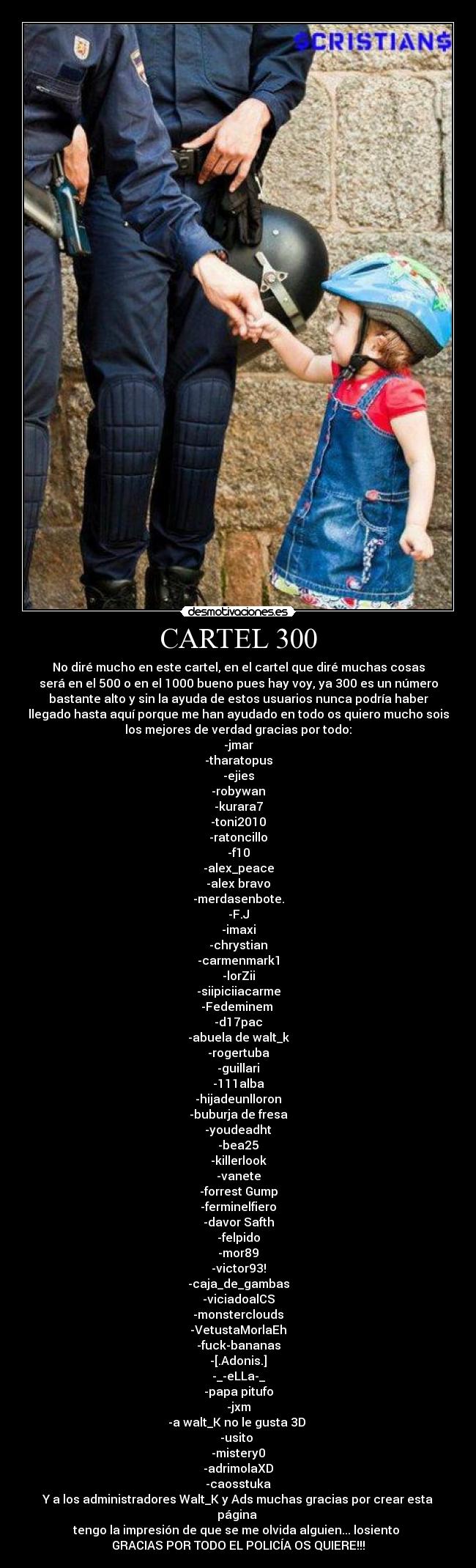 CARTEL 300 - No diré mucho en este cartel, en el cartel que diré muchas cosas
será en el 500 o en el 1000 bueno pues hay voy, ya 300 es un número
bastante alto y sin la ayuda de estos usuarios nunca podría haber
llegado hasta aquí porque me han ayudado en todo os quiero mucho sois
los mejores de verdad gracias por todo:
-jmar
-tharatopus
-ejies
-robywan
-kurara7
-toni2010
-ratoncillo
-f10
-alex_peace
-alex bravo
-merdasenbote.
-F.J
-imaxi
-chrystian
-carmenmark1
-lorZii
-siipiciiacarme
-Fedeminem 
-d17pac
-abuela de walt_k
-rogertuba
-guillari
-111alba
-hijadeunlloron
-buburja de fresa
-youdeadht
-bea25
-killerlook
-vanete
-forrest Gump
-ferminelfiero
-davor Safth
-felpido
-mor89
-victor93!
-caja_de_gambas
-viciadoalCS
-monsterclouds
-VetustaMorlaEh
-fuck-bananas
-[.Adonis.]
-_-eLLa-_
-papa pitufo
-jxm
-a walt_K no le gusta 3D 
-usito 
-mistery0
-adrimolaXD
-caosstuka
Y a los administradores Walt_K y Ads muchas gracias por crear esta
página 
tengo la impresión de que se me olvida alguien... losiento 
GRACIAS POR TODO EL POLICÍA OS QUIERE!!!