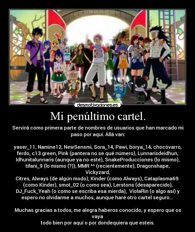 Mi penúltimo cartel. - Servirá como primera parte de nombres de usuarios que han marcado mi
paso por aquí. Allá van:

yaser_11, Namine12, NewSensmi, Sora_14, Pawi, borya_14, chocovarro,
ferdo, c13.green, Pink (pantera no se qué número), Lunnarisdeidhun,
Idhunitalunnaris (aunque ya no esté), SnakeProducciones (lo mismo),
tifani_9 (lo mismo (?)), MMR ^^ (recientemente), Dragonshape, Vickyzard,
Citres, Always (de algún modo), Kinder (como Always), Cataplasma69 
(como Kinder), smot_02 (o como sea), Lerstons (desaparecido),
DJ_Fuck_Yeah (o como se escriba esa mierda),  ViolaRin (o algo así) y
espero no olvidarme a muchos, aunque haré otro cartel seguro... 

Muchas gracias a todos, me alegra haberos conocido, y espero que os vaya
todo bien por aquí o por dondequiera que esteis.