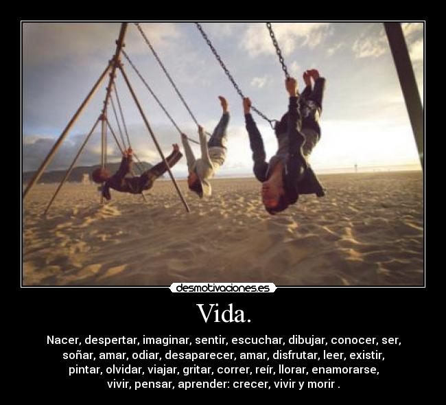 Vida. - Nacer, despertar, imaginar, sentir, escuchar, dibujar, conocer, ser,
soñar, amar, odiar, desaparecer, amar, disfrutar, leer, existir,
pintar, olvidar, viajar, gritar, correr, reír, llorar, enamorarse,
vivir, pensar, aprender: crecer, vivir y morir .