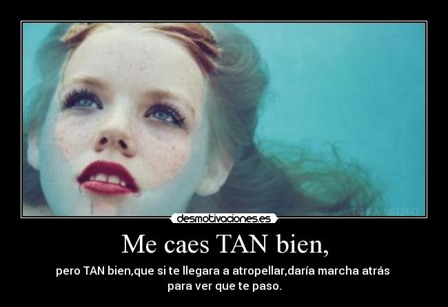 Me caes TAN bien, - pero TAN bien,que si te llegara a atropellar,daría marcha atrás  para ver que te paso.