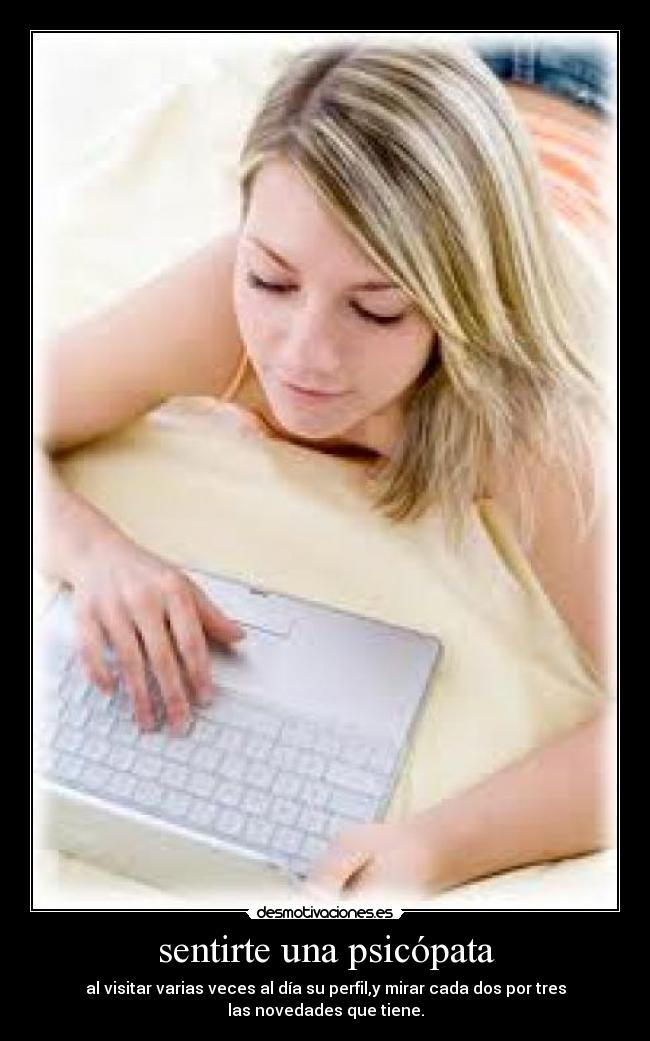 sentirte una psicópata - al visitar varias veces al día su perfil,y mirar cada dos por tres
las novedades que tiene.