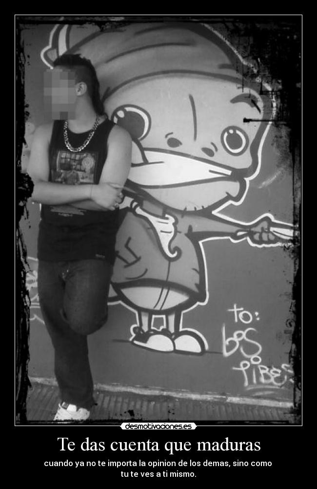 Te das cuenta que maduras - cuando ya no te importa la opinion de los demas, sino como
tu te ves a ti mismo.