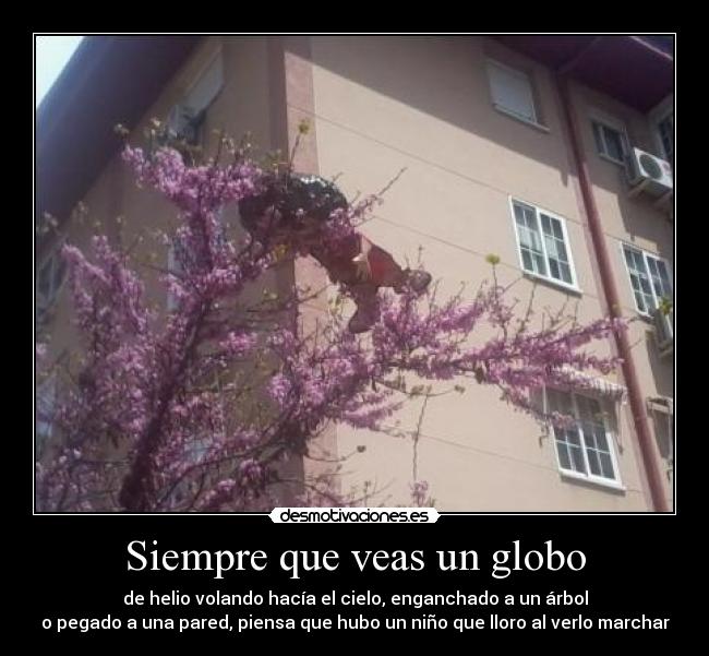 Siempre que veas un globo - de helio volando hacía el cielo, enganchado a un árbol
o pegado a una pared, piensa que hubo un niño que lloro al verlo marchar