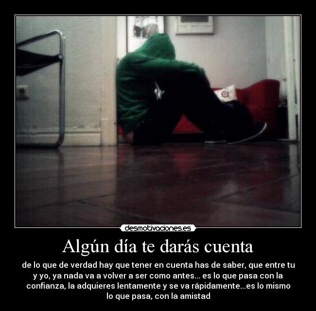Algún día te darás cuenta - de lo que de verdad hay que tener en cuenta has de saber, que entre tu
y yo, ya nada va a volver a ser como antes... es lo que pasa con la
confianza, la adquieres lentamente y se va rápidamente...es lo mismo
lo que pasa, con la amistad