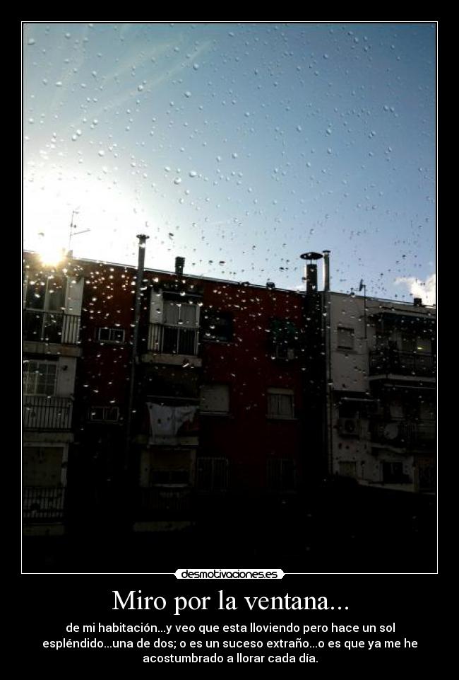 Miro por la ventana... - de mi habitación...y veo que esta lloviendo pero hace un sol
espléndido...una de dos; o es un suceso extraño...o es que ya me he
acostumbrado a llorar cada día.
