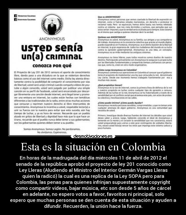 Esta es la situación en Colombia - En horas de la madrugada del día miércoles 11 de abril de 2012 el
senado de la república aprobó el proyecto de ley 201 conocido como
Ley Lleras (Aludiendo al Ministro del Interior Germán Vargas Lleras
quien la radicó) la cual es una replica de la Ley SOPA pero para
Colombia, las penas para quienes infrinjan supuestamente copyright
como compartir videos, bajar música, etc son desde 5 años de cárcel
en adelante, no espero votos a favor, favoritos ni principal, solo
espero que muchas personas se den cuenta de esta situación y ayuden a
difundir. Recuerden, la unión hace la fuerza.