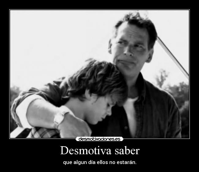 Desmotiva saber - que algun día ellos no estarán.