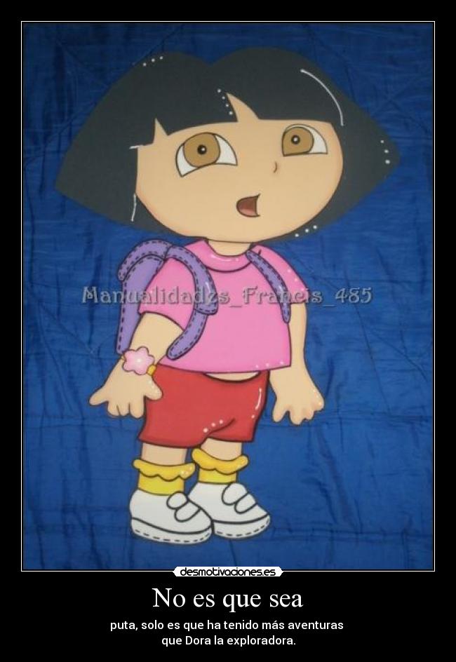 No es que sea - puta, solo es que ha tenido más aventuras 
que Dora la exploradora.