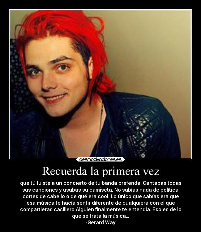 Recuerda la primera vez - que tú fuiste a un concierto de tu banda preferida. Cantabas todas
sus canciones y usabas su camiseta. No sabías nada de política,
cortes de cabello o de qué era cool. Lo único que sabías era que
esa música te hacía sentir diferente de cualquiera con el que
compartieras casillero.Alguien finalmente te entendía. Eso es de lo
que se trata la música…
-Gerard Way