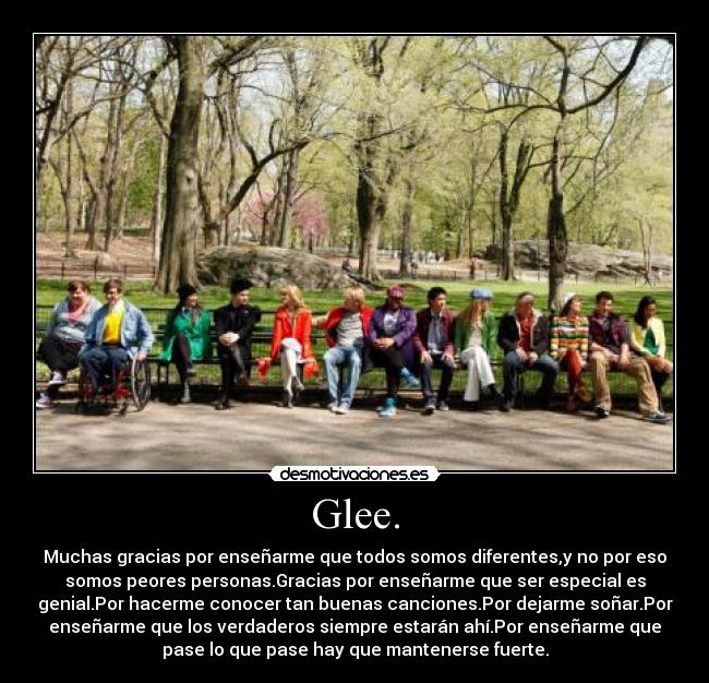 Glee. - Muchas gracias por enseñarme que todos somos diferentes,y no por eso
somos peores personas.Gracias por enseñarme que ser especial es
genial.Por hacerme conocer tan buenas canciones.Por dejarme soñar.Por
enseñarme que los verdaderos siempre estarán ahí.Por enseñarme que
pase lo que pase hay que mantenerse fuerte.