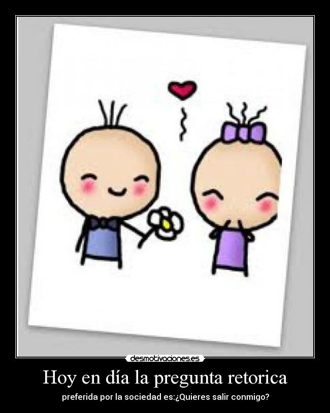 Hoy en día la pregunta retorica - preferida por la sociedad es:¿Quieres salir conmigo?