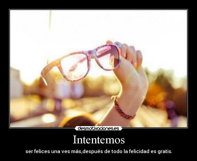 Intentemos - ser felices una ves más,después de todo la felicidad es gratis.