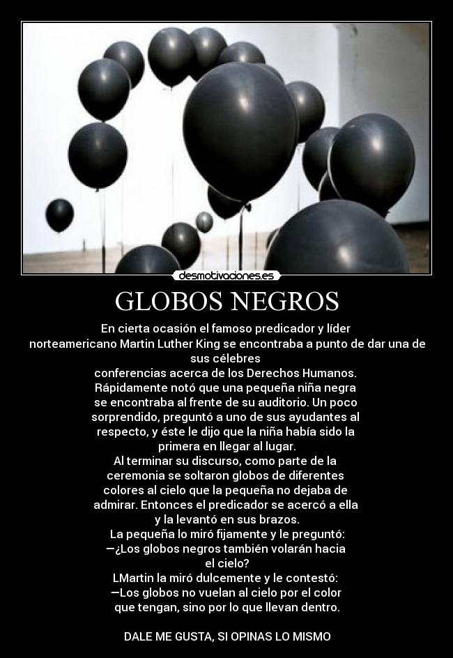 GLOBOS NEGROS - En cierta ocasión el famoso predicador y líder
norteamericano Martin Luther King se encontraba a punto de dar una de
sus célebres
conferencias acerca de los Derechos Humanos.
Rápidamente notó que una pequeña niña negra
se encontraba al frente de su auditorio. Un poco
sorprendido, preguntó a uno de sus ayudantes al
respecto, y éste le dijo que la niña había sido la
primera en llegar al lugar.
Al terminar su discurso, como parte de la
ceremonia se soltaron globos de diferentes
colores al cielo que la pequeña no dejaba de
admirar. Entonces el predicador se acercó a ella
y la levantó en sus brazos.
La pequeña lo miró fijamente y le preguntó:
—¿Los globos negros también volarán hacia
el cielo?
LMartin la miró dulcemente y le contestó:
—Los globos no vuelan al cielo por el color
que tengan, sino por lo que llevan dentro.
DALE ME GUSTA, SI OPINAS LO MISMO