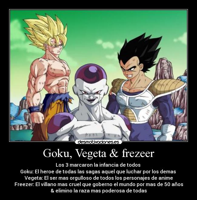 Goku, Vegeta & frezeer - Los 3 marcaron la infancia de todos 
Goku: El heroe de todas las sagas aquel que luchar por los demas 
Vegeta: El ser mas orgulloso de todos los personajes de anime
Freezer: El villano mas cruel que goberno el mundo por mas de 50 años
& elimino la raza mas poderosa de todas