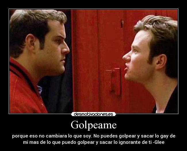 Golpeame - porque eso no cambiara lo que soy. No puedes golpear y sacar lo gay de
mi mas de lo que puedo golpear y sacar lo ignorante de ti -Glee